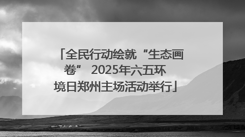 全民行动绘就“生态画卷” 2025年六五环境日郑州主场活动举行