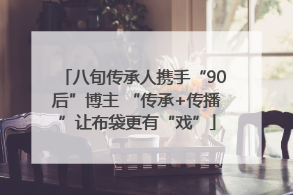 八旬传承人携手“90后”博主 “传承+传播”让布袋更有“戏”