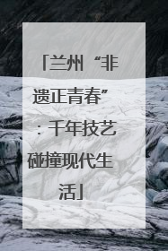兰州“非遗正青春”：千年技艺碰撞现代生活