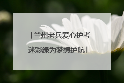 兰州老兵爱心护考 迷彩绿为梦想护航