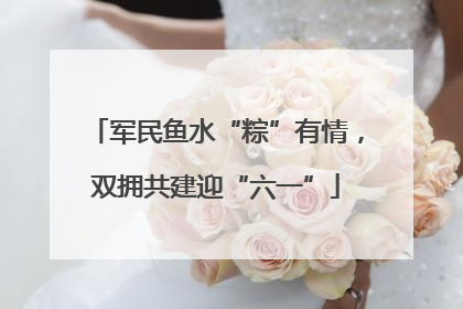 军民鱼水“粽”有情，双拥共建迎“六一”