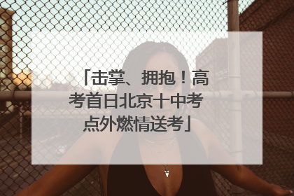 击掌、拥抱！高考首日北京十中考点外燃情送考