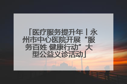 医疗服务提升年丨永州市中心医院开展“服务百姓 健康行动”大型公益义诊活动