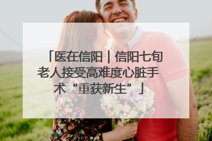 医在信阳｜信阳七旬老人接受高难度心脏手术“重获新生”