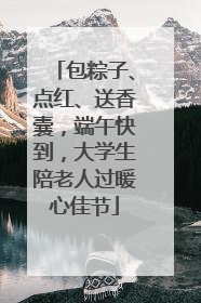 包粽子、点红、送香囊，端午快到，大学生陪老人过暖心佳节