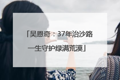 吴恩奇：37年治沙路 一生守护绿满荒漠