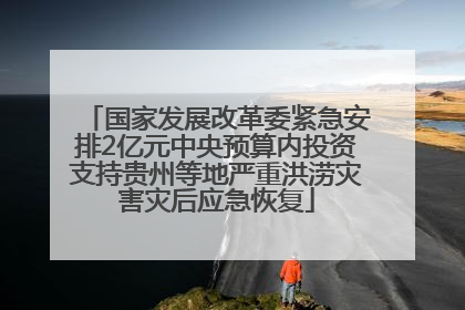 国家发展改革委紧急安排2亿元中央预算内投资支持贵州等地严重洪涝灾害灾后应急恢复