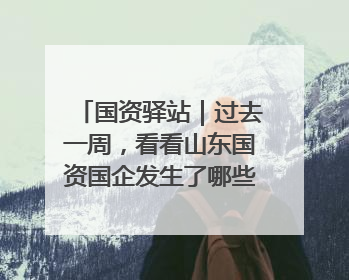 国资驿站｜过去一周，看看山东国资国企发生了哪些新鲜事儿