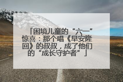 困境儿童的“六一”惊喜：那个唱《早安隆回》的叔叔，成了他们的“成长守护者”