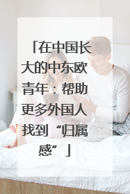 在中国长大的中东欧青年：帮助更多外国人找到“归属感”