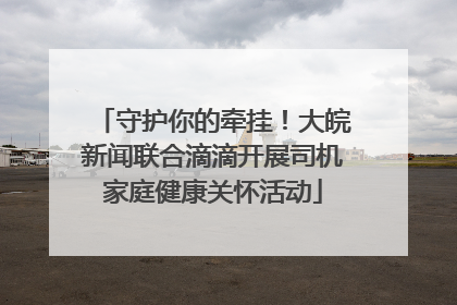 守护你的牵挂！大皖新闻联合滴滴开展司机家庭健康关怀活动