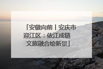 安徽向前丨安庆市迎江区：依江成链 文旅融合绘新景