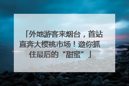 外地游客来烟台，首站直奔大樱桃市场！邀你抓住最后的“甜蜜”