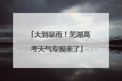 大到暴雨！芜湖高考天气专报来了