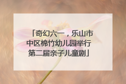 奇幻六一，乐山市中区棉竹幼儿园举行第二届亲子儿童剧
