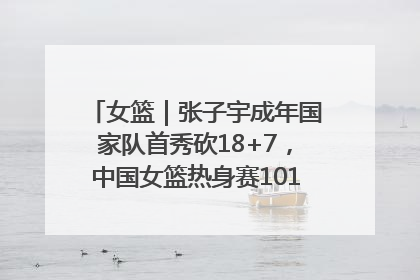 女篮｜张子宇成年国家队首秀砍18+7，中国女篮热身赛101比55大胜波黑