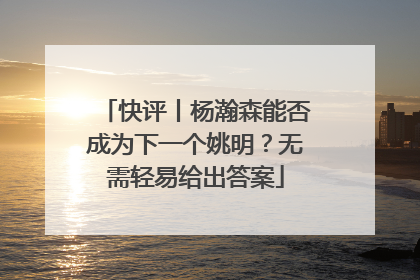 快评丨杨瀚森能否成为下一个姚明？无需轻易给出答案