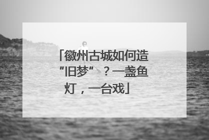 徽州古城如何造“旧梦”？一盏鱼灯，一台戏