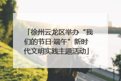 徐州云龙区举办“我们的节日·端午”新时代文明实践主题活动