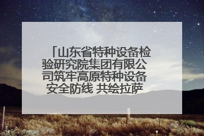山东省特种设备检验研究院集团有限公司筑牢高原特种设备安全防线 共绘拉萨美好生活画卷