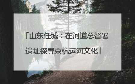 山东任城：在河道总督署遗址探寻京杭运河文化