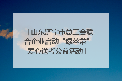 山东济宁市总工会联合企业启动“绿丝带”爱心送考公益活动