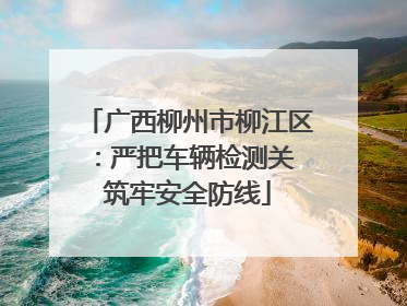 广西柳州市柳江区：严把车辆检测关 筑牢安全防线