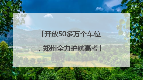 开放50多万个车位，郑州全力护航高考