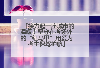 接力起一座城市的温暖！坚守在考场外的“红马甲”用爱为考生保驾护航
