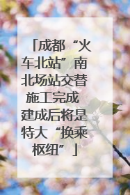 成都“火车北站”南北场站交替施工完成 建成后将是特大“换乘枢纽”