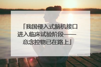 我国侵入式脑机接口进入临床试验阶段——意念控物已在路上