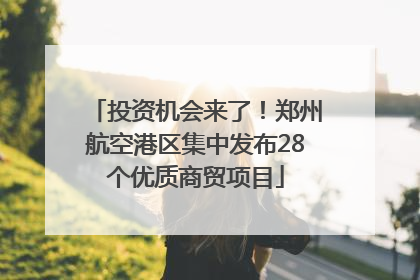 投资机会来了！郑州航空港区集中发布28个优质商贸项目
