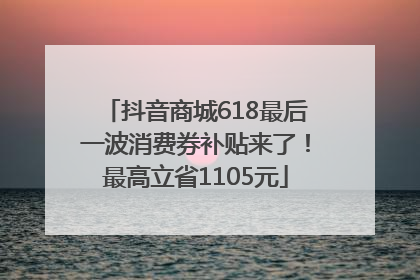 抖音商城618最后一波消费券补贴来了！最高立省1105元