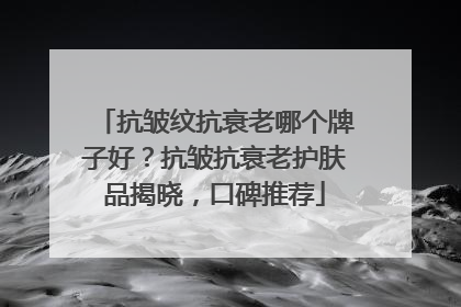 抗皱纹抗衰老哪个牌子好？抗皱抗衰老护肤品揭晓，口碑推荐