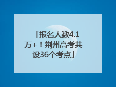 报名人数4.1万+！荆州高考共设36个考点