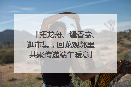 拓龙舟、缝香囊、逛市集，回龙观邻里共聚传递端午暖意