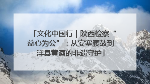 文化中国行｜陕西检察“益心为公”：从安塞腰鼓到洋县黄酒的非遗守护