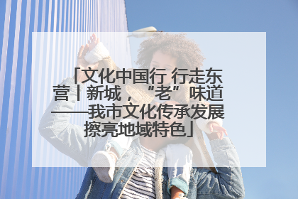 文化中国行 行走东营丨新城，“老”味道——我市文化传承发展擦亮地域特色