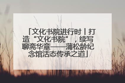 文化书院进行时丨打造“文化书院”，续写聊斋华章——蒲松龄纪念馆活态传承之道