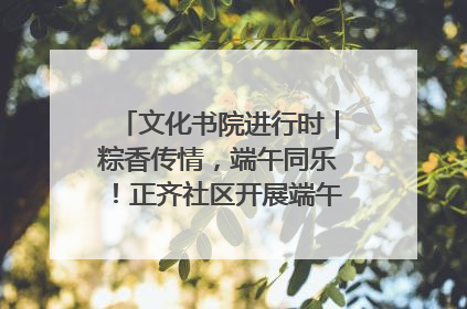 文化书院进行时｜粽香传情，端午同乐！正齐社区开展端午包粽子大赛