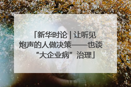 新华时论 | 让听见炮声的人做决策——也谈“大企业病”治理