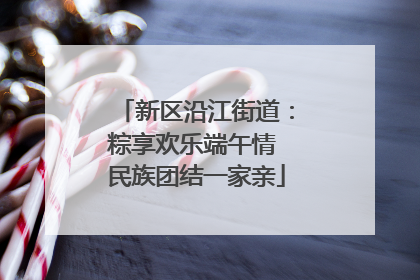 新区沿江街道：粽享欢乐端午情 民族团结一家亲