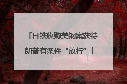 日铁收购美钢案获特朗普有条件“放行”