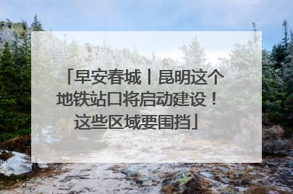 早安春城丨昆明这个地铁站口将启动建设！这些区域要围挡