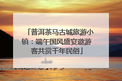 普洱茶马古城旅游小镇：端午国风盛宴邀游客共赏千年民俗