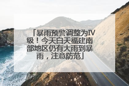 暴雨预警调整为Ⅳ级！今天白天福建南部地区仍有大雨到暴雨，注意防范