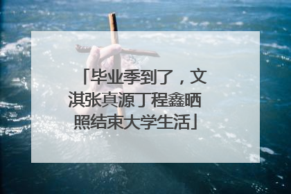 毕业季到了，文淇张真源丁程鑫晒照结束大学生活