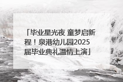 毕业星光夜 童梦启新程！泉港幼儿园2025届毕业典礼温情上演