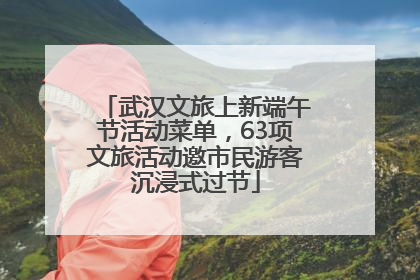 武汉文旅上新端午节活动菜单，63项文旅活动邀市民游客沉浸式过节