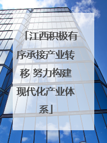 江西积极有序承接产业转移 努力构建现代化产业体系